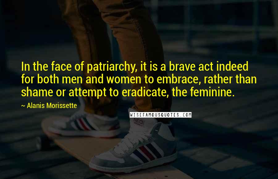 Alanis Morissette Quotes: In the face of patriarchy, it is a brave act indeed for both men and women to embrace, rather than shame or attempt to eradicate, the feminine.