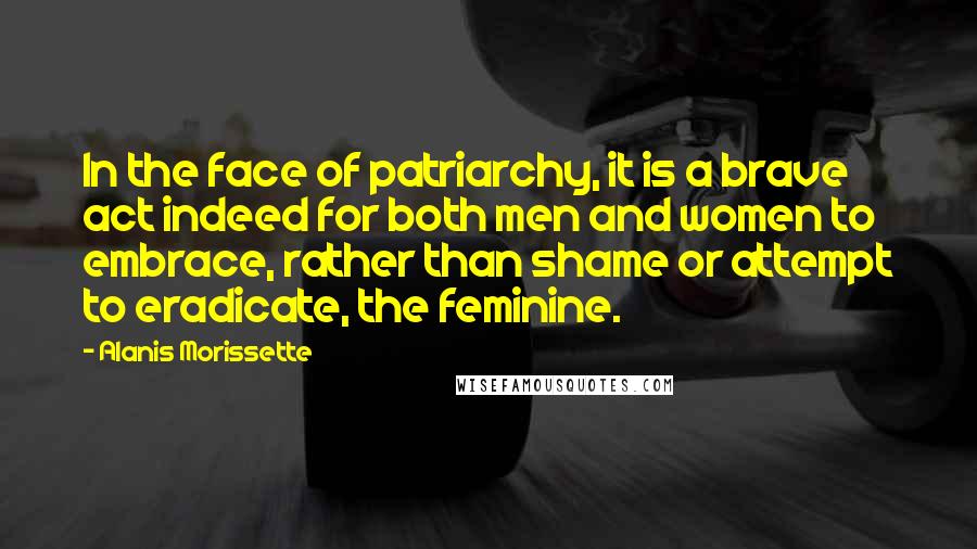Alanis Morissette Quotes: In the face of patriarchy, it is a brave act indeed for both men and women to embrace, rather than shame or attempt to eradicate, the feminine.
