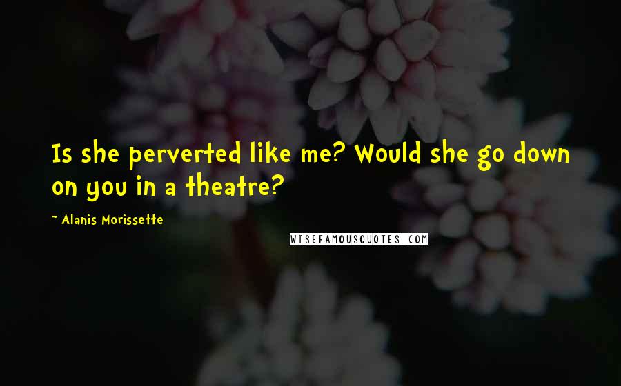 Alanis Morissette Quotes: Is she perverted like me? Would she go down on you in a theatre?