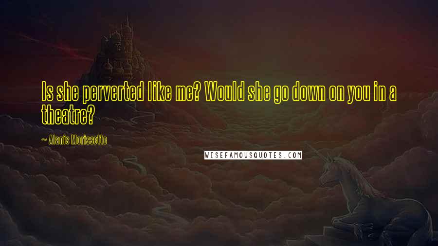 Alanis Morissette Quotes: Is she perverted like me? Would she go down on you in a theatre?