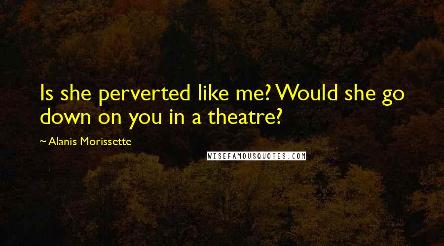 Alanis Morissette Quotes: Is she perverted like me? Would she go down on you in a theatre?