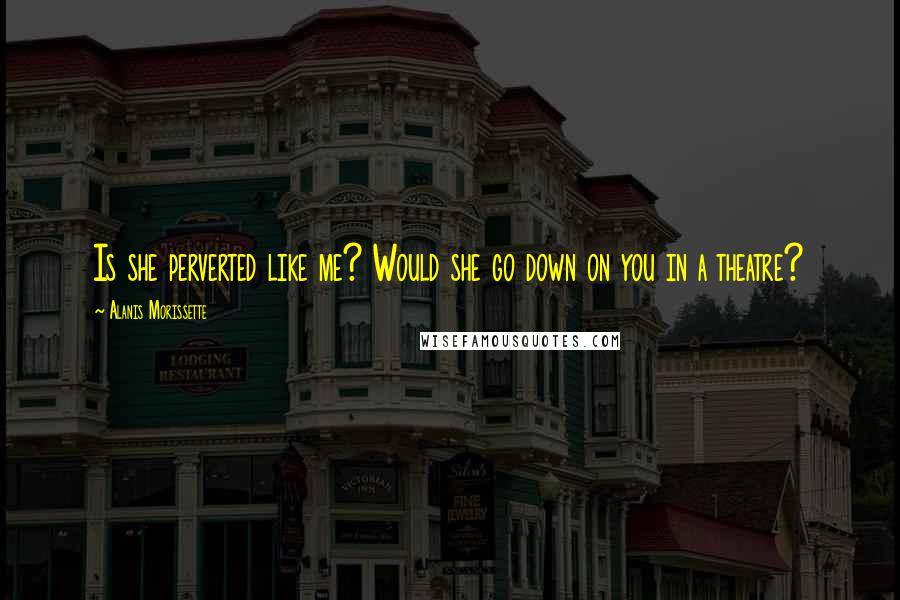 Alanis Morissette Quotes: Is she perverted like me? Would she go down on you in a theatre?