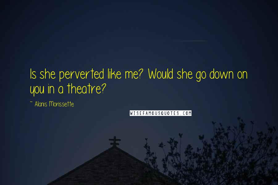 Alanis Morissette Quotes: Is she perverted like me? Would she go down on you in a theatre?