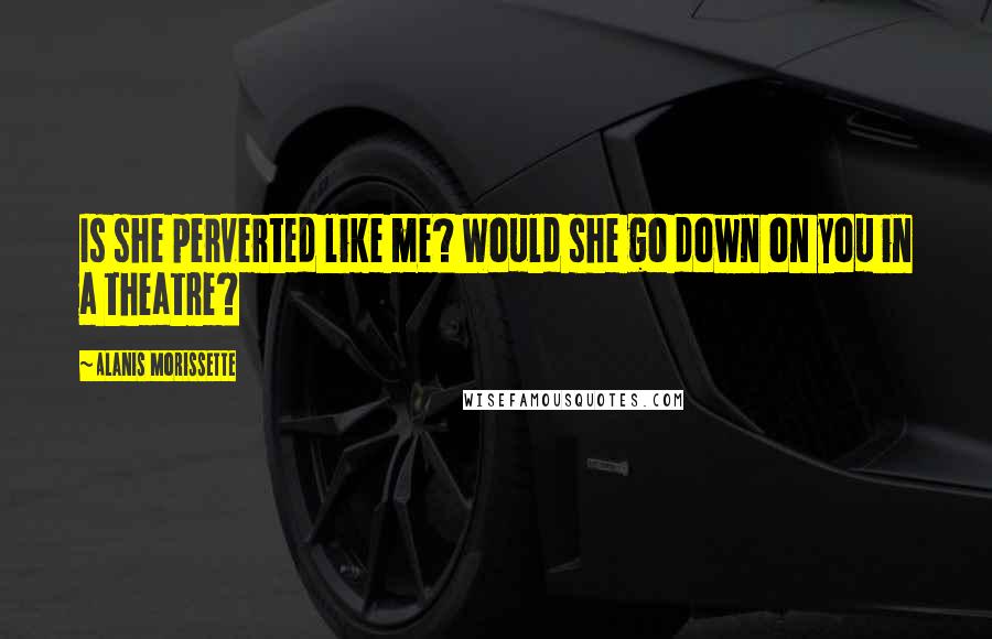 Alanis Morissette Quotes: Is she perverted like me? Would she go down on you in a theatre?