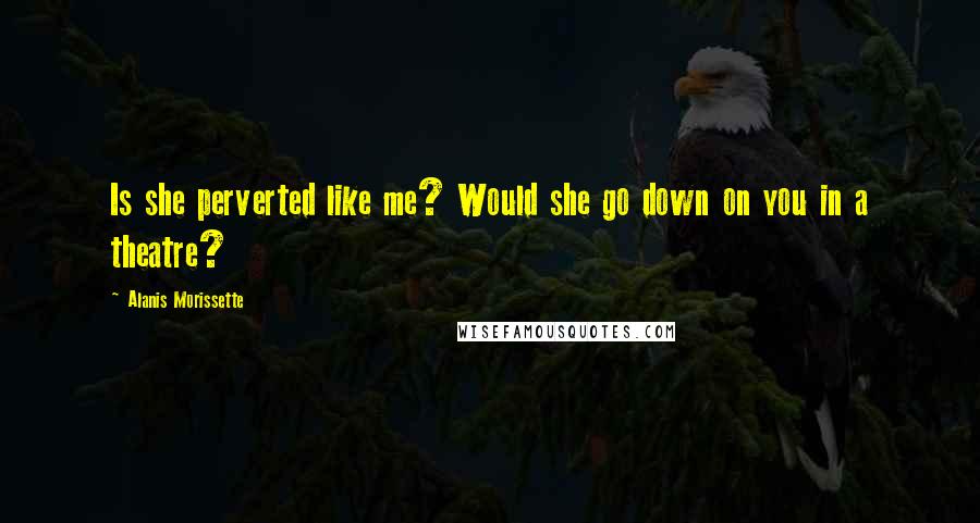 Alanis Morissette Quotes: Is she perverted like me? Would she go down on you in a theatre?