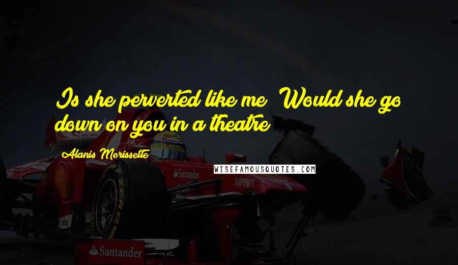 Alanis Morissette Quotes: Is she perverted like me? Would she go down on you in a theatre?