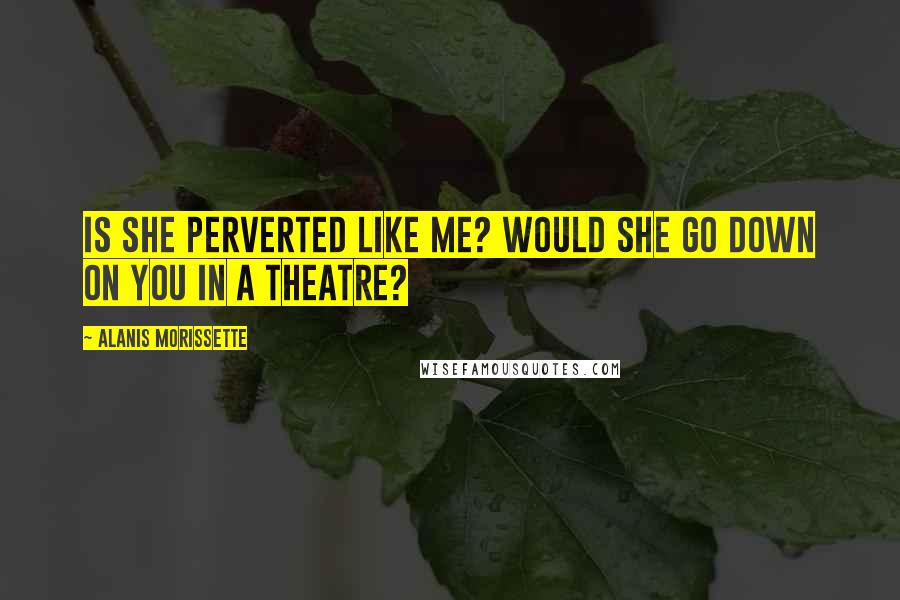 Alanis Morissette Quotes: Is she perverted like me? Would she go down on you in a theatre?