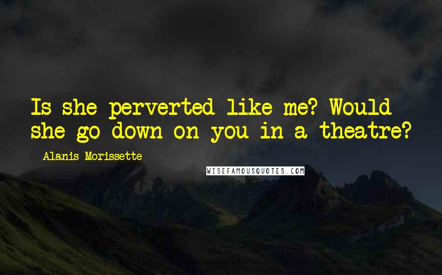 Alanis Morissette Quotes: Is she perverted like me? Would she go down on you in a theatre?