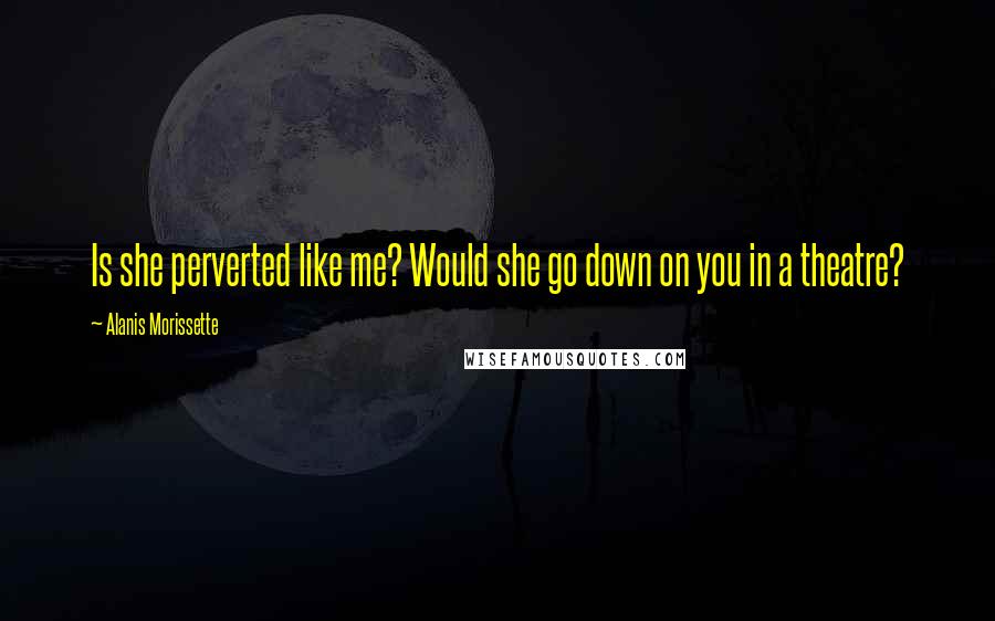 Alanis Morissette Quotes: Is she perverted like me? Would she go down on you in a theatre?