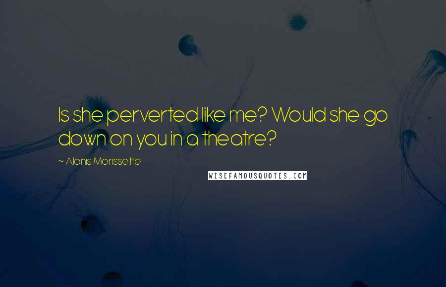 Alanis Morissette Quotes: Is she perverted like me? Would she go down on you in a theatre?