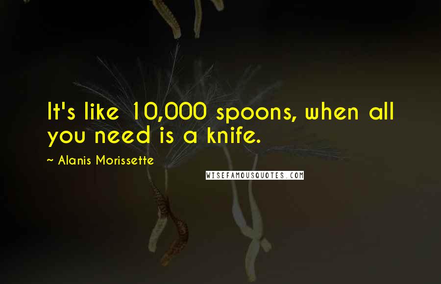 Alanis Morissette Quotes: It's like 10,000 spoons, when all you need is a knife.