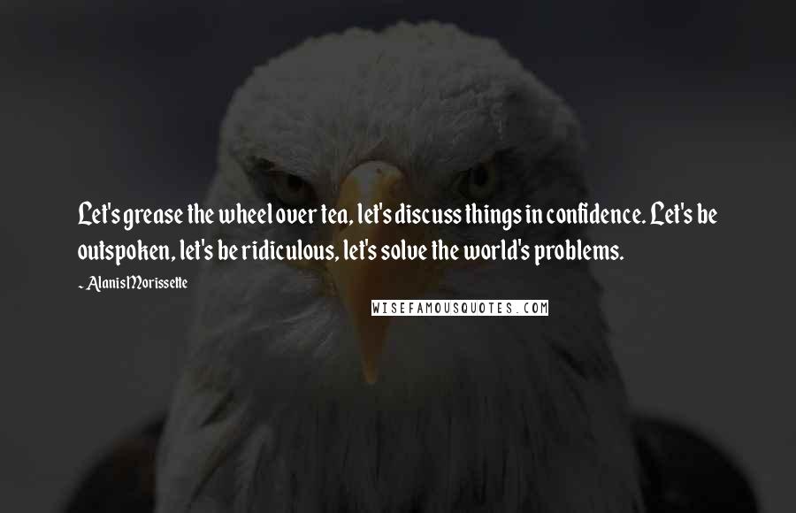 Alanis Morissette Quotes: Let's grease the wheel over tea, let's discuss things in confidence. Let's be outspoken, let's be ridiculous, let's solve the world's problems.