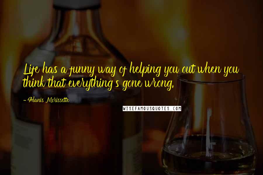 Alanis Morissette Quotes: Life has a funny way of helping you out when you think that everything's gone wrong.