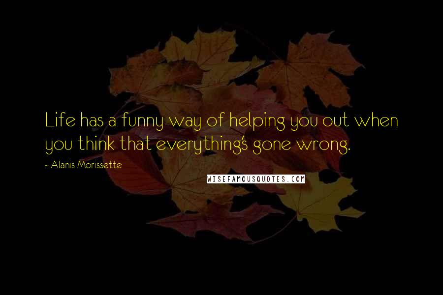 Alanis Morissette Quotes: Life has a funny way of helping you out when you think that everything's gone wrong.
