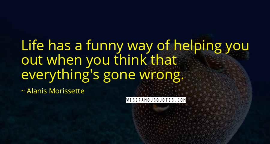 Alanis Morissette Quotes: Life has a funny way of helping you out when you think that everything's gone wrong.