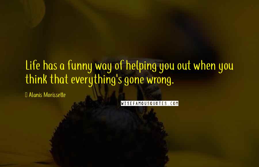 Alanis Morissette Quotes: Life has a funny way of helping you out when you think that everything's gone wrong.