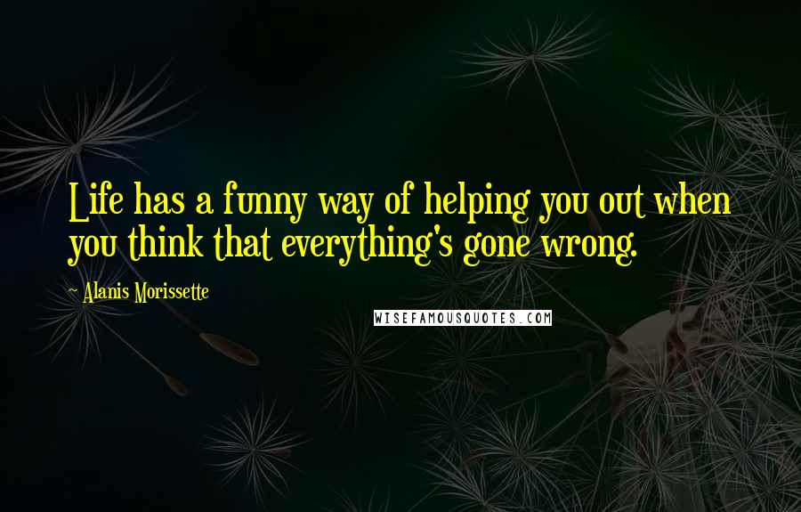 Alanis Morissette Quotes: Life has a funny way of helping you out when you think that everything's gone wrong.