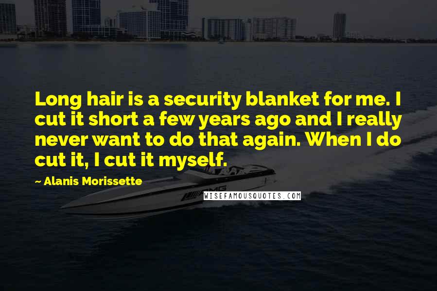 Alanis Morissette Quotes: Long hair is a security blanket for me. I cut it short a few years ago and I really never want to do that again. When I do cut it, I cut it myself.