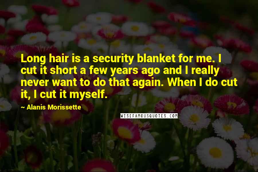 Alanis Morissette Quotes: Long hair is a security blanket for me. I cut it short a few years ago and I really never want to do that again. When I do cut it, I cut it myself.