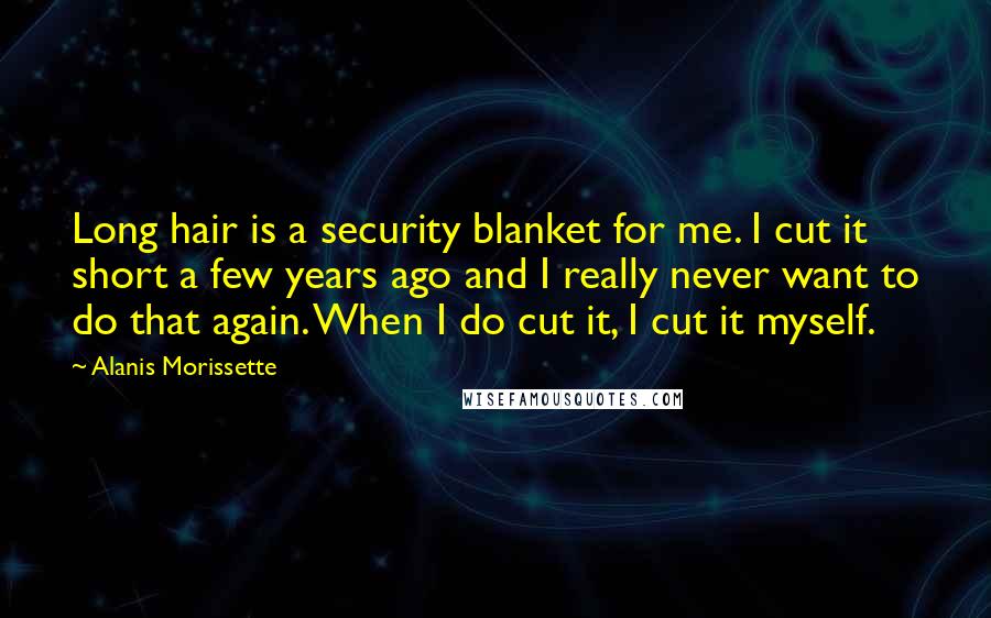 Alanis Morissette Quotes: Long hair is a security blanket for me. I cut it short a few years ago and I really never want to do that again. When I do cut it, I cut it myself.