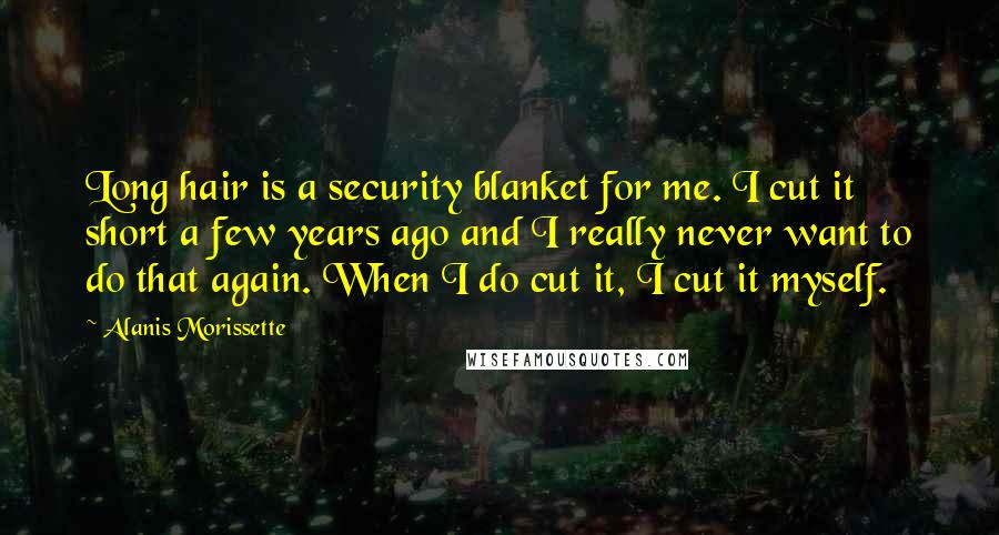 Alanis Morissette Quotes: Long hair is a security blanket for me. I cut it short a few years ago and I really never want to do that again. When I do cut it, I cut it myself.