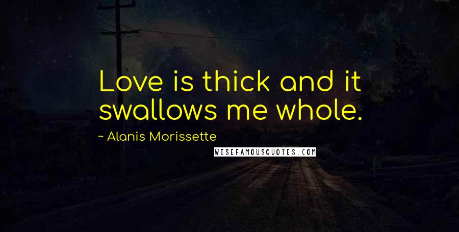 Alanis Morissette Quotes: Love is thick and it swallows me whole.