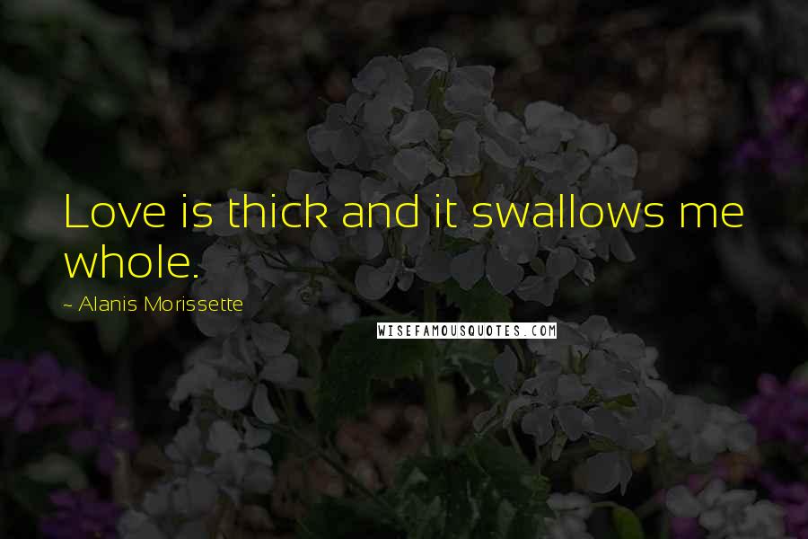 Alanis Morissette Quotes: Love is thick and it swallows me whole.