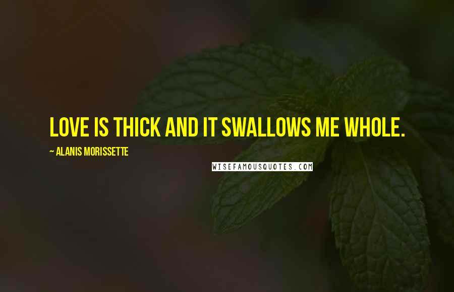 Alanis Morissette Quotes: Love is thick and it swallows me whole.