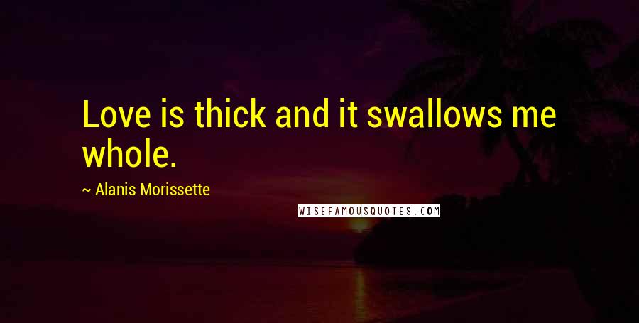 Alanis Morissette Quotes: Love is thick and it swallows me whole.