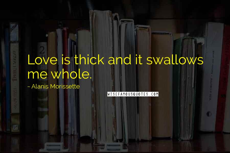 Alanis Morissette Quotes: Love is thick and it swallows me whole.