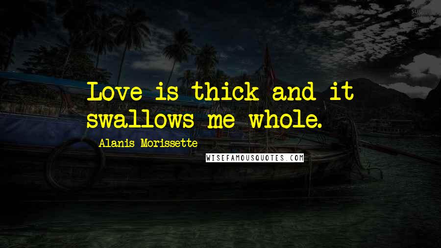 Alanis Morissette Quotes: Love is thick and it swallows me whole.