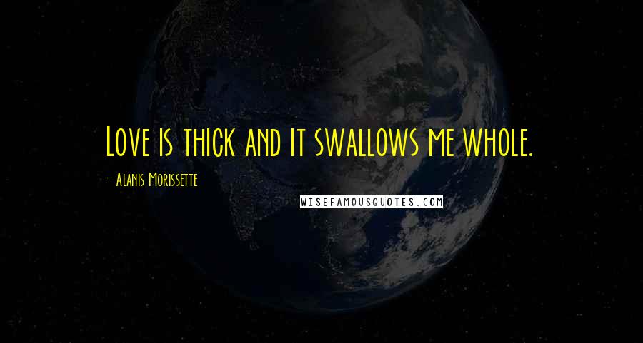 Alanis Morissette Quotes: Love is thick and it swallows me whole.