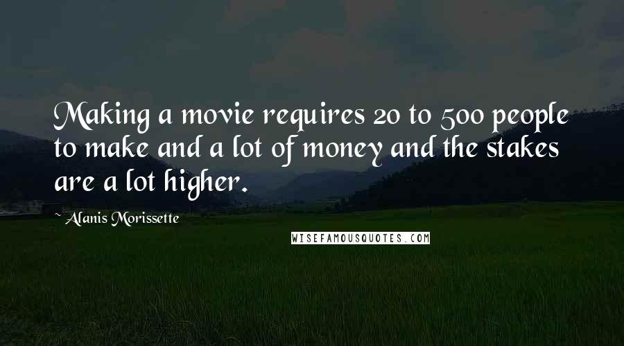 Alanis Morissette Quotes: Making a movie requires 20 to 500 people to make and a lot of money and the stakes are a lot higher.