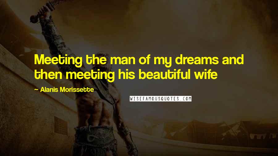 Alanis Morissette Quotes: Meeting the man of my dreams and then meeting his beautiful wife