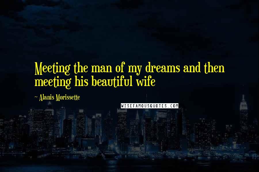 Alanis Morissette Quotes: Meeting the man of my dreams and then meeting his beautiful wife