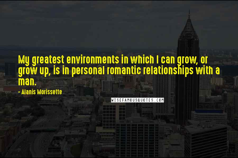 Alanis Morissette Quotes: My greatest environments in which I can grow, or grow up, is in personal romantic relationships with a man.