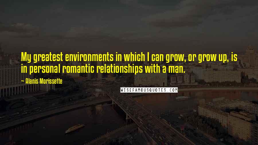 Alanis Morissette Quotes: My greatest environments in which I can grow, or grow up, is in personal romantic relationships with a man.