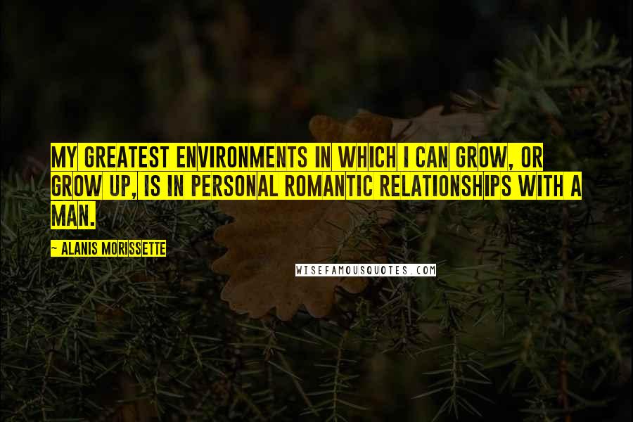 Alanis Morissette Quotes: My greatest environments in which I can grow, or grow up, is in personal romantic relationships with a man.