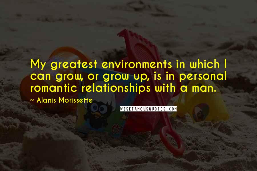 Alanis Morissette Quotes: My greatest environments in which I can grow, or grow up, is in personal romantic relationships with a man.