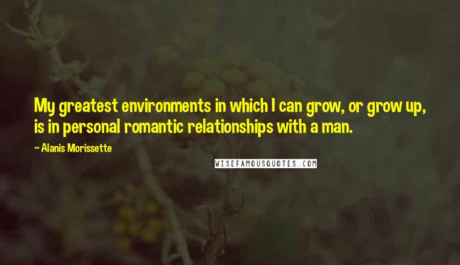 Alanis Morissette Quotes: My greatest environments in which I can grow, or grow up, is in personal romantic relationships with a man.