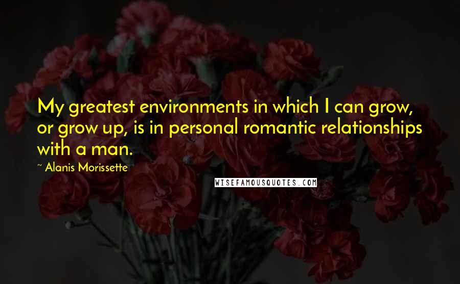 Alanis Morissette Quotes: My greatest environments in which I can grow, or grow up, is in personal romantic relationships with a man.