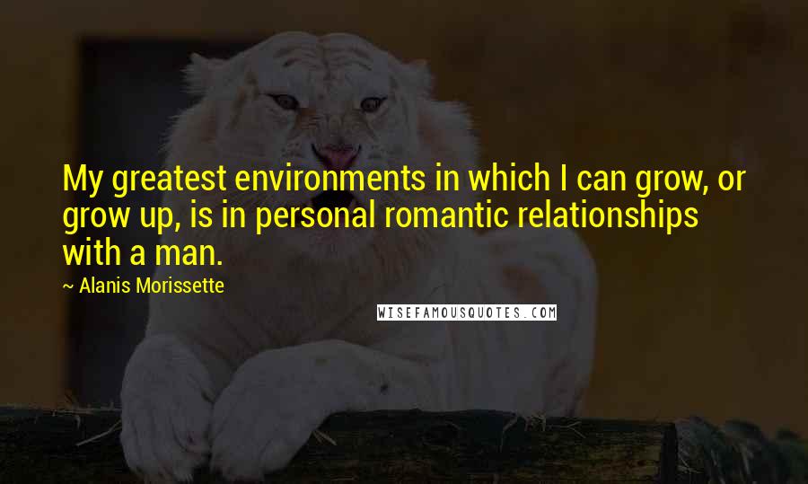 Alanis Morissette Quotes: My greatest environments in which I can grow, or grow up, is in personal romantic relationships with a man.