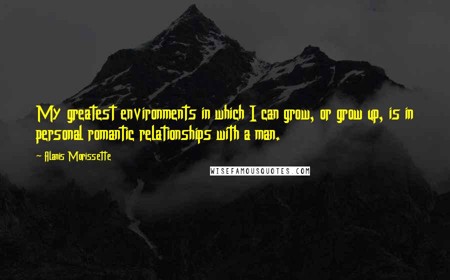 Alanis Morissette Quotes: My greatest environments in which I can grow, or grow up, is in personal romantic relationships with a man.