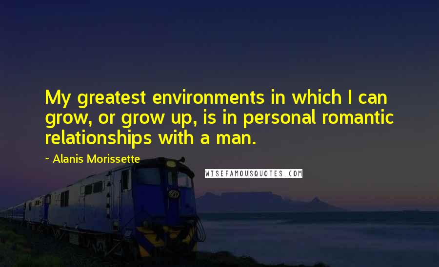 Alanis Morissette Quotes: My greatest environments in which I can grow, or grow up, is in personal romantic relationships with a man.