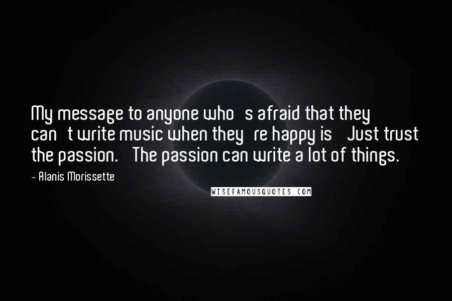 Alanis Morissette Quotes: My message to anyone who's afraid that they can't write music when they're happy is 'Just trust the passion.' The passion can write a lot of things.