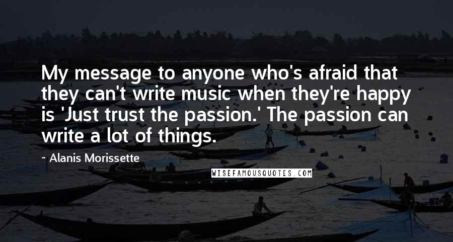 Alanis Morissette Quotes: My message to anyone who's afraid that they can't write music when they're happy is 'Just trust the passion.' The passion can write a lot of things.