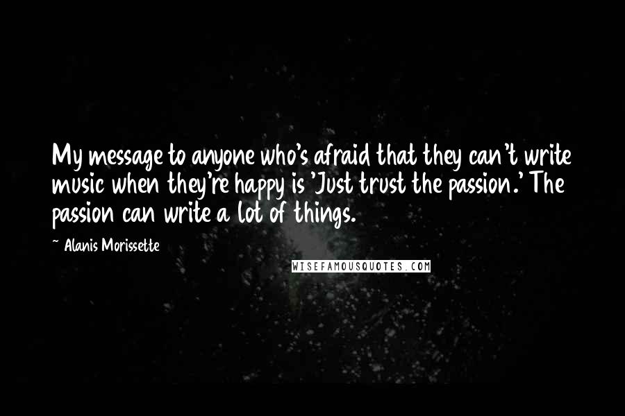 Alanis Morissette Quotes: My message to anyone who's afraid that they can't write music when they're happy is 'Just trust the passion.' The passion can write a lot of things.