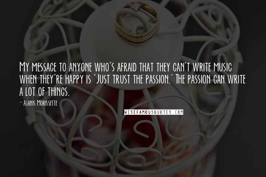 Alanis Morissette Quotes: My message to anyone who's afraid that they can't write music when they're happy is 'Just trust the passion.' The passion can write a lot of things.