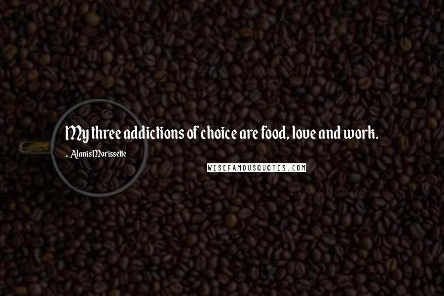 Alanis Morissette Quotes: My three addictions of choice are food, love and work.