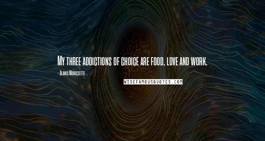 Alanis Morissette Quotes: My three addictions of choice are food, love and work.